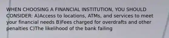 WHEN CHOOSING A FINANCIAL INSTITUTION, YOU SHOULD CONSIDER: A)Access to locations, ATMs, and services to meet your financial needs B)Fees charged for overdrafts and other penalties C)The likelihood of the bank failing