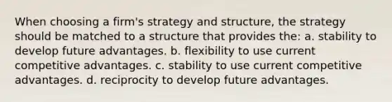 When choosing a firm's strategy and structure, the strategy should be matched to a structure that provides the: a. stability to develop future advantages. b. flexibility to use current competitive advantages. c. stability to use current competitive advantages. d. reciprocity to develop future advantages.