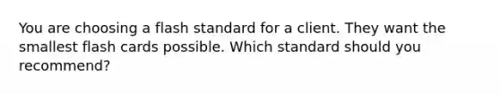 You are choosing a flash standard for a client. They want the smallest flash cards possible. Which standard should you recommend?