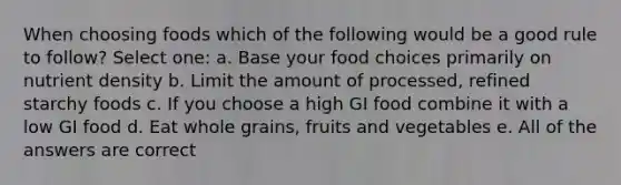 When choosing foods which of the following would be a good rule to follow? Select one: a. Base your food choices primarily on nutrient density b. Limit the amount of processed, refined starchy foods c. If you choose a high GI food combine it with a low GI food d. Eat whole grains, fruits and vegetables e. All of the answers are correct