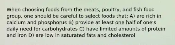 When choosing foods from the meats, poultry, and fish food group, one should be careful to select foods that: A) are rich in calcium and phosphorus B) provide at least one half of one's daily need for carbohydrates C) have limited amounts of protein and iron D) are low in saturated fats and cholesterol