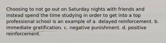 Choosing to not go out on Saturday nights with friends and instead spend the time studying in order to get into a top professional school is an example of a. delayed reinforcement. b. immediate gratification. c. negative punishment. d. positive reinforcement.