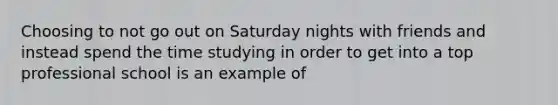 Choosing to not go out on Saturday nights with friends and instead spend the time studying in order to get into a top professional school is an example of