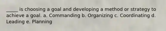 _____ is choosing a goal and developing a method or strategy to achieve a goal.​ a. ​Commanding b. ​Organizing c. ​Coordinating d. ​Leading e. ​Planning