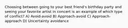 Choosing between going to your best friend's birthday party and seeing your favorite artist in concert is an example of which type of conflict? A) Avoid-avoid B) Approach-avoid C) Approach-approach D) Uncertainty avoidance