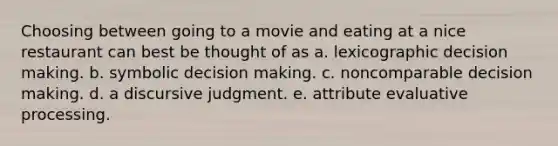 Choosing between going to a movie and eating at a nice restaurant can best be thought of as a. lexicographic <a href='https://www.questionai.com/knowledge/kuI1pP196d-decision-making' class='anchor-knowledge'>decision making</a>. b. symbolic decision making. c. noncomparable decision making. d. a discursive judgment. e. attribute evaluative processing.