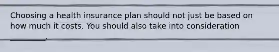 Choosing a health insurance plan should not just be based on how much it costs. You should also take into consideration _________.