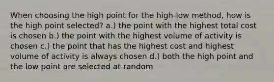 When choosing the high point for the high-low method, how is the high point selected? a.) the point with the highest total cost is chosen b.) the point with the highest volume of activity is chosen c.) the point that has the highest cost and highest volume of activity is always chosen d.) both the high point and the low point are selected at random