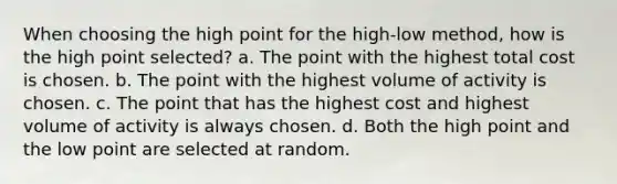 When choosing the high point for the high-low method, how is the high point selected? a. The point with the highest total cost is chosen. b. The point with the highest volume of activity is chosen. c. The point that has the highest cost and highest volume of activity is always chosen. d. Both the high point and the low point are selected at random.