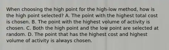 When choosing the high point for the​ high-low method, how is the high point​ selected? A. The point with the highest total cost is chosen. B. The point with the highest volume of activity is chosen. C. Both the high point and the low point are selected at random. D. The point that has the highest cost and highest volume of activity is always chosen.