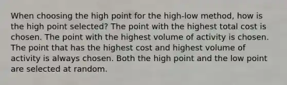 When choosing the high point for the high-low method, how is the high point selected? The point with the highest total cost is chosen. The point with the highest volume of activity is chosen. The point that has the highest cost and highest volume of activity is always chosen. Both the high point and the low point are selected at random.