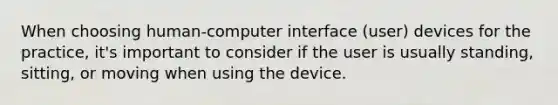 When choosing human-computer interface (user) devices for the practice, it's important to consider if the user is usually standing, sitting, or moving when using the device.