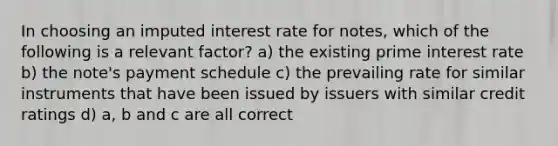 In choosing an imputed interest rate for notes, which of the following is a relevant factor? a) the existing prime interest rate b) the note's payment schedule c) the prevailing rate for similar instruments that have been issued by issuers with similar credit ratings d) a, b and c are all correct