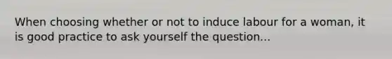 When choosing whether or not to induce labour for a woman, it is good practice to ask yourself the question...