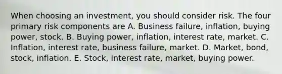 When choosing an investment, you should consider risk. The four primary risk components are A. Business failure, inflation, buying power, stock. B. Buying power, inflation, interest rate, market. C. Inflation, interest rate, business failure, market. D. Market, bond, stock, inflation. E. Stock, interest rate, market, buying power.