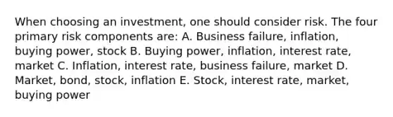 When choosing an investment, one should consider risk. The four primary risk components are: A. Business failure, inflation, buying power, stock B. Buying power, inflation, interest rate, market C. Inflation, interest rate, business failure, market D. Market, bond, stock, inflation E. Stock, interest rate, market, buying power