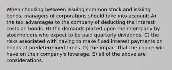 When choosing between issuing common stock and issuing bonds, managers of corporations should take into account: A) the tax advantages to the company of deducting the interest costs on bonds. B) the demands placed upon their company by stockholders who expect to be paid quarterly dividends. C) the risks associated with having to make fixed interest payments on bonds at predetermined times. D) the impact that the choice will have on their company's leverage. E) all of the above are considerations.