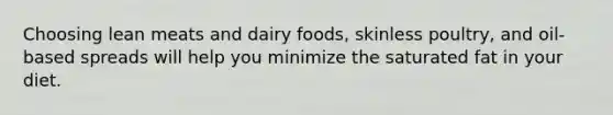 Choosing lean meats and dairy foods, skinless poultry, and oil-based spreads will help you minimize the saturated fat in your diet.