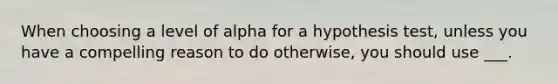 When choosing a level of alpha for a hypothesis test, unless you have a compelling reason to do otherwise, you should use ___.