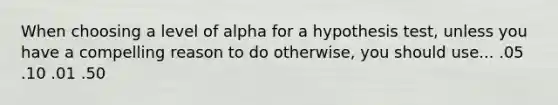 When choosing a level of alpha for a hypothesis test, unless you have a compelling reason to do otherwise, you should use... .05 .10 .01 .50