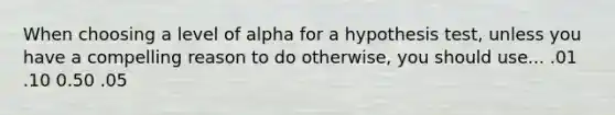 When choosing a level of alpha for a hypothesis test, unless you have a compelling reason to do otherwise, you should use... .01 .10 0.50 .05