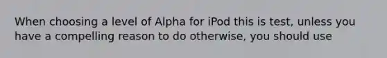 When choosing a level of Alpha for iPod this is test, unless you have a compelling reason to do otherwise, you should use