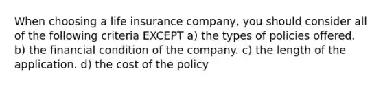 When choosing a life insurance company, you should consider all of the following criteria EXCEPT a) the types of policies offered. b) the financial condition of the company. c) the length of the application. d) the cost of the policy