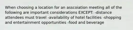 When choosing a location for an asscoiation meeting all of the following are important considerations EXCEPT: -distance attendees must travel -availability of hotel facilities -shopping and entertainment opportunities -food and beverage