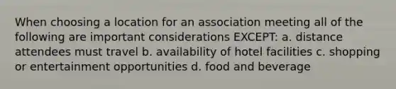 When choosing a location for an association meeting all of the following are important considerations EXCEPT: a. distance attendees must travel b. availability of hotel facilities c. shopping or entertainment opportunities d. food and beverage