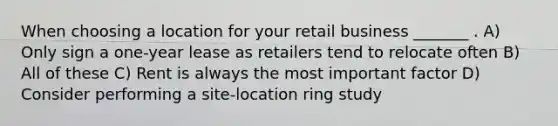 When choosing a location for your retail business _______ . A) Only sign a one-year lease as retailers tend to relocate often B) All of these C) Rent is always the most important factor D) Consider performing a site-location ring study