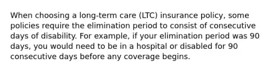 When choosing a long-term care (LTC) insurance policy, some policies require the elimination period to consist of consecutive days of disability. For example, if your elimination period was 90 days, you would need to be in a hospital or disabled for 90 consecutive days before any coverage begins.