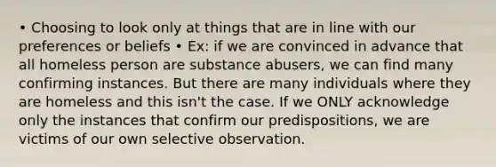 • Choosing to look only at things that are in line with our preferences or beliefs • Ex: if we are convinced in advance that all homeless person are substance abusers, we can find many confirming instances. But there are many individuals where they are homeless and this isn't the case. If we ONLY acknowledge only the instances that confirm our predispositions, we are victims of our own selective observation.