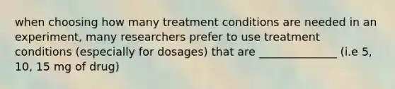 when choosing how many treatment conditions are needed in an experiment, many researchers prefer to use treatment conditions (especially for dosages) that are ______________ (i.e 5, 10, 15 mg of drug)