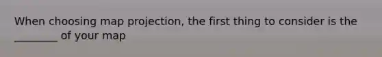 When choosing map projection, the first thing to consider is the ________ of your map