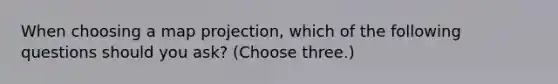 When choosing a map projection, which of the following questions should you ask? (Choose three.)