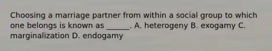 Choosing a marriage partner from within a social group to which one belongs is known as ______. A. heterogeny B. exogamy C. marginalization D. endogamy