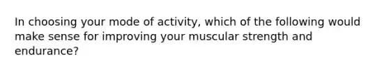 In choosing your mode of activity, which of the following would make sense for improving your muscular strength and endurance?