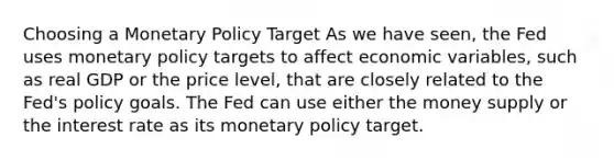 Choosing a Monetary Policy Target As we have seen, the Fed uses monetary policy targets to affect economic variables, such as real GDP or the price level, that are closely related to the Fed's policy goals. The Fed can use either the money supply or the interest rate as its monetary policy target.