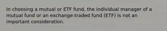 In choosing a mutual or ETF fund, the individual manager of a mutual fund or an exchange-traded fund (ETF) is not an important consideration.