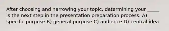 After choosing and narrowing your topic, determining your _____ is the next step in the presentation preparation process. A) specific purpose B) general purpose C) audience D) central idea