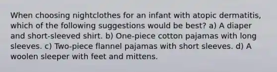 When choosing nightclothes for an infant with atopic dermatitis, which of the following suggestions would be best? a) A diaper and short-sleeved shirt. b) One-piece cotton pajamas with long sleeves. c) Two-piece flannel pajamas with short sleeves. d) A woolen sleeper with feet and mittens.