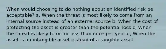 When would choosing to do nothing about an identified risk be acceptable? a, When the threat is most likely to come from an internal source instead of an external source b, When the cost of protecting the asset is greater than the potential loss c, When the threat is likely to occur less than once per year d, When the asset is an intangible asset instead of a tangible asset