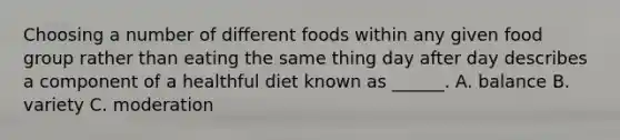 Choosing a number of different foods within any given food group rather than eating the same thing day after day describes a component of a healthful diet known as ______. A. balance B. variety C. moderation