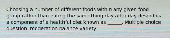 Choosing a number of different foods within any given food group rather than eating the same thing day after day describes a component of a healthful diet known as ______. Multiple choice question. moderation balance variety