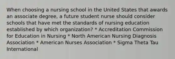 When choosing a nursing school in the United States that awards an associate degree, a future student nurse should consider schools that have met the standards of nursing education established by which organization? * Accreditation Commission for Education in Nursing * North American Nursing Diagnosis Association * American Nurses Association * Sigma Theta Tau International