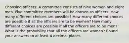 Choosing officers: A committee consists of nine women and eight men. Five committee members will be chosen as officers. How many different choices are possible? How many different choices are possible if all the officers are to be women? How many different choices are possible if all the officers are to be men? What is the probability that all the officers are women? Round your answers to at least 4 decimal places.