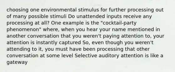 choosing one environmental stimulus for further processing out of many possible stimuli Do unattended inputs receive any processing at all? One example is the "cocktail-party phenomenon" where, when you hear your name mentioned in another conversation that you weren't paying attention to, your attention is instantly captured So, even though you weren't attending to it, you must have been processing that other conversation at some level Selective auditory attention is like a gateway