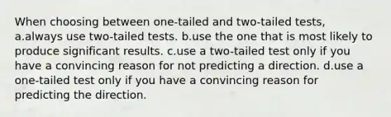 When choosing between one-tailed and two-tailed tests, a.always use two-tailed tests. b.use the one that is most likely to produce significant results. c.use a two-tailed test only if you have a convincing reason for not predicting a direction. d.use a one-tailed test only if you have a convincing reason for predicting the direction.