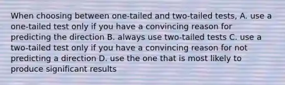 When choosing between one-tailed and two-tailed tests, A. use a one-tailed test only if you have a convincing reason for predicting the direction B. always use two-tailed tests C. use a two-tailed test only if you have a convincing reason for not predicting a direction D. use the one that is most likely to produce significant results