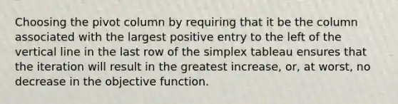 Choosing the pivot column by requiring that it be the column associated with the largest positive entry to the left of the vertical line in the last row of the simplex tableau ensures that the iteration will result in the greatest increase, or, at worst, no decrease in the objective function.